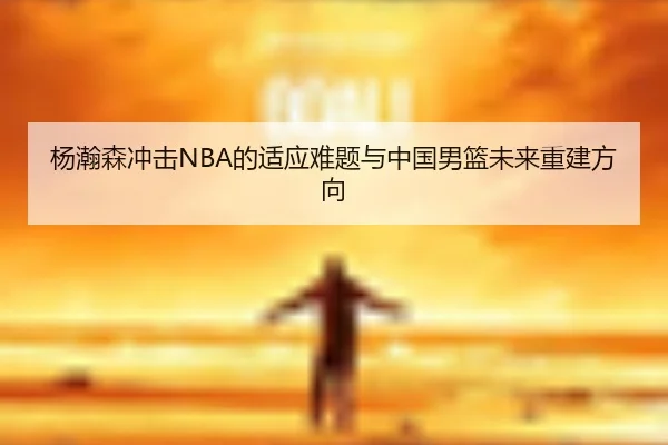 杨瀚森冲击NBA的适应难题与中国男篮未来重建方向